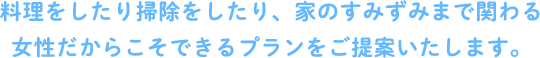 料理をしたり掃除をしたり、家のすみずみまで関わる 女性だからこそできるプランをご提案いたします。